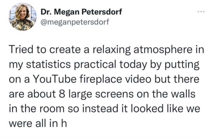 Dr. Megan Petersdorf @meganpetersdorf Tried to create a relaxing atmosphere in my statistics practical today by putting on a YouTube fireplace video but there are about 8 large screens on the walls in the room so instead it looked like we were all in h