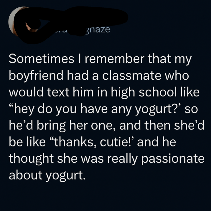 gnaze Sometimes I remember that my boyfriend had a classmate who would text him in high school like "hey do you have any yogurt?' so he'd bring her one, and then she'd be like "thanks, cutie!' and he thought she was really passionate about yogurt.