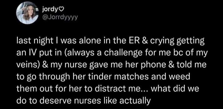 jordy❤ @Jorrdyyyy last night I was alone in the ER & crying getting an IV put in (always a challenge for me bc of my veins) & my nurse gave me her phone & told me to go through her tinder matches and weed them out for her to distract me... what did we do to deserve nurses like actually