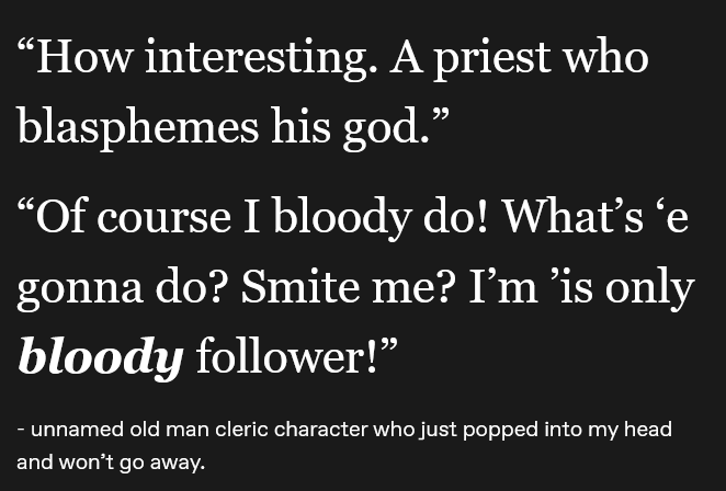 "How interesting. A priest who blasphemes his god." "Of course I bloody do! What's ‘e gonna do? Smite me? I'm 'is only bloody follower!" - unnamed old man cleric character who just popped into my head and won't go away.