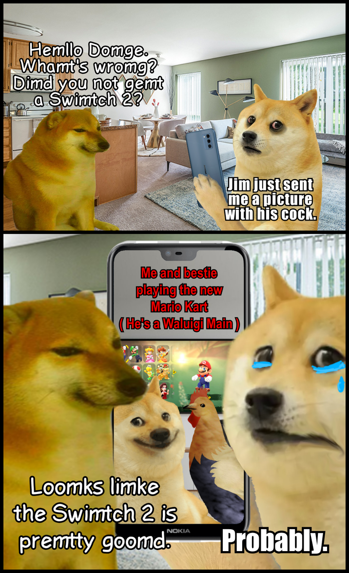 Hemllo Domge. Whamt's wrong? Dimd you not gemt a Swimtch 2? Jim just sent me a picture with his c---. Me and bestie playing the new Mario Kart (He's a Waluigi Main) Loomks limke the Swimtch 2 is NOKIA premtty goomd. Probably.