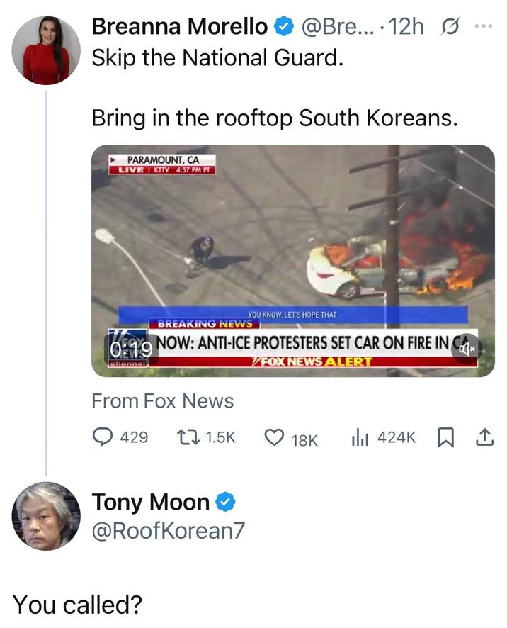 Breanna Morello @Bre....12h Ø Skip the National Guard. Bring in the rooftop South Koreans. PARAMOUNT, CA LIVE KITV 4:57 PM PT YOU KNOW, LET'S HOPE THAT BREAKING NEWS 0:19 NOW: ANTI-ICE PROTESTERS SET CAR ON FIRE IN CA char From Fox News 429 FOX NEWS ALERT 1.5K 18K 424K Tony Moon @RoofKorean7 You called? ...