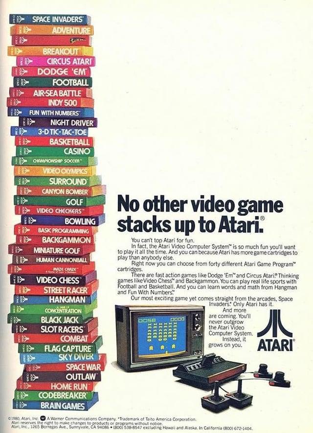 GAN ON A SPACE INVADERS ADVENTURE BREAKOUT CIRCUS ATARI DODGE 'EM FOOTBALL AIR-SEA BATTLE INDY 500 FUN WITH NUMBERS NIGHT DRIVER 3-D TIC-TAC-TOE BASKETBALL CASINO CHAMPIONSHIP SOCCER VIDEO OLYMPICS SURROUND CANYON BOMBER GOLF VIDEO CHECKERS BOWLING BASIC PROGRAMMING BACKGAMMON MINIATURE GOLF HUMAN CANNONBALL MAZE CRAZE VIDEO CHESS STREET RACER HANGMAN 01980, Atari, Inc. SAVE OF CONCENTRATION BLACK JACK SLOT RACERS COMBAT FLAG CAPTURE SKY DIVERF SPACE WAR OUTLAW HOME RUN CODEBREAKER BRAIN GAMES No other video game stacks up to Atari. You can't top Atari for fun. In fact, the Atari Video Computer System is so much fun you'll want to play it all the time. And you can because Atari has more game cartridges to play than anybody else. Right now you can choose from forty different Atari Game Program™ cartridges. There are fast action games like Dodge 'Em and Circus Atari. Thinking games like Video Chess and Backgammon. You can play real life sports with Football and Basketball. And you can learn words and math from Hangman and Fun With Numbers Our most exciting game yet comes straight from the arcades, Space Invaders: Only Atari has it. DOSE mxEXED VIXEXEED O XECEDO XECEDO 33333 A Warner Communications Company. "Trademark of Taito America Corporation. Atari reserves the right to make changes to products or programs without notice. And more are coming. You'll never outgrow the Atari Video Computer System. Instead, it 儿 grows on you. ATARI® Atari, Inc., 1265 Borregas Ave., Sunnyvale, CA 94086 (800) 538-8547 excluding Hawaii and Alaska, In California (800) 672-1404.