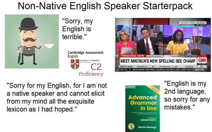 Non-Native English Speaker Starterpack "Sorry, my English is terrible." National Harbor, Maryland 7:57 AM ET Cambridge Assessment English UNIVERSITY CAMBRIDGE ESC Fanieris C2 Proficiency "Sorry for my English, for I am not a native speaker and cannot elicit from my mind all the exquisite lexicon as I had hoped." TRENDING NOW LIVE MEET AMERICA'S NEW SPELLING BEE CHAMP CNN RIGHT NOW 5 SOUTH RALEIGH 4.17 AMPT 67 NASHVILLE 66" PITTSBURGH 67 SPOKESMAN FOR PRES, RODRIGO DUTERTE SAYS WHAT HAPP NEW DAY CAMBRIDGE Advanced Grammar in Use Adactyl po Third Edition with one and ebook "English is my 2nd language, so sorry for any mistakes." Martin Hewings