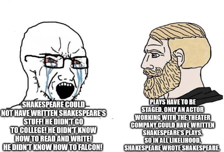 SHAKESPEARE COULD NOT HAVE WRITTEN SHAKESPEARE'S STUFF! HE DIDN'T GO TO COLLEGE! HE DIDN'T KNOW HOW TO READ AND WRITE! HE DIDN'T KNOW HOW TO FALCON! PLAYS HAVE TO BE STAGED. ONLY AN ACTOR WORKING WITH THE THEATER COMPANY COULD HAVE WRITTEN SHAKESPEARE'S PLAYS. SO IN ALL LIKELIHOOD, SHAKESPEARE WROTE SHAKESPEARE