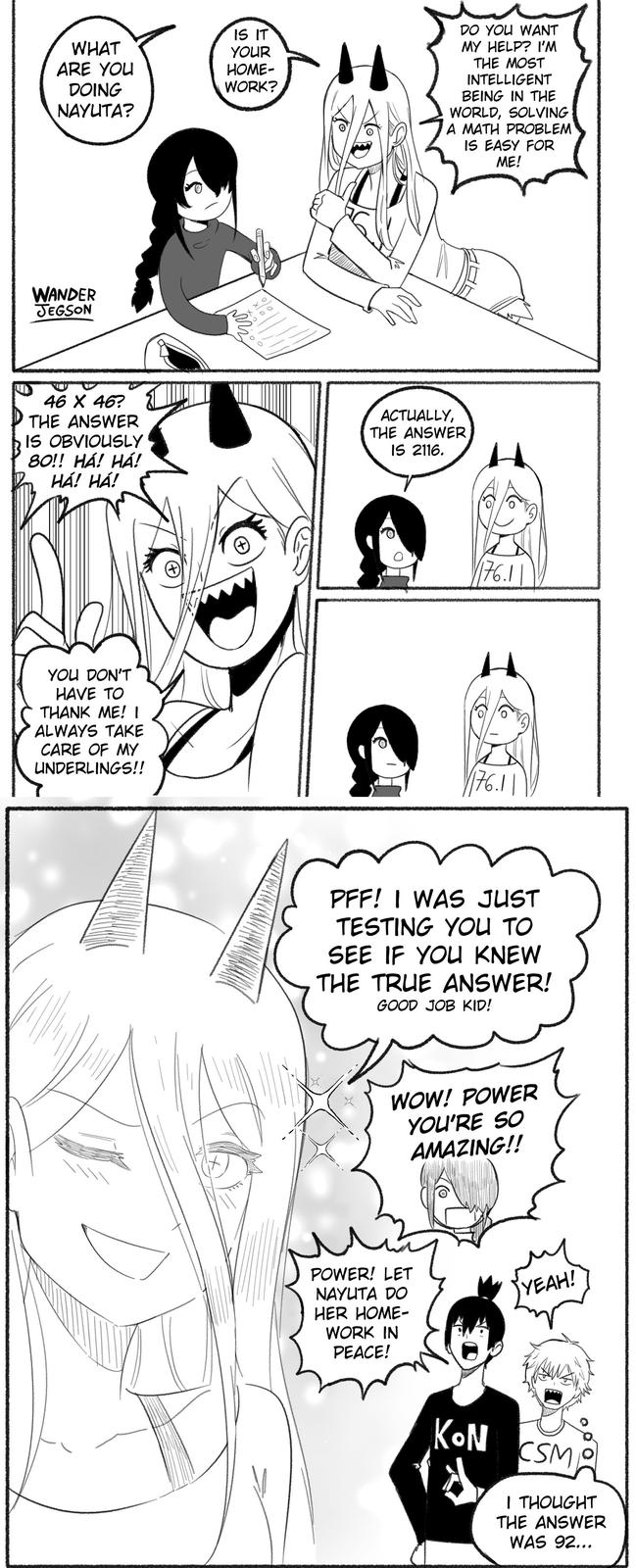 WHAT ARE YOU DOING NAYUTA? IS IT YOUR HOME- WORK? DO YOU WANT MY HELP? I'M THE MOST INTELLIGENT BEING IN THE WORLD, SOLVING A MATH PROBLEM IS EASY FOR ME! WANDER JEGSON 46 X 46? THE ANSWER IS OBVIOUSLY 80!! HA! HA! HÁ! HÁ! ACTUALLY, THE ANSWER IS 2116. H YOU DON'T HAVE TO THANK ME! I ALWAYS TAKE CARE OF MY UNDERLINGS!! 176.1 PFF! I WAS JUST TESTING YOU TO SEE IF YOU KNEW THE TRUE ANSWER! GOOD JOB KID! WOW! POWER YOU'RE SO AMAZING!! POWER! LET NAYUTA DO HER HOME- WORK IN PEACE! YEAH! KON CSM I THOUGHT THE ANSWER WAS 92...