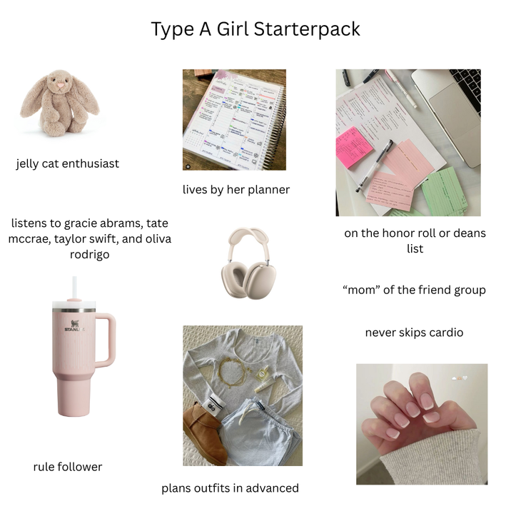 jelly cat enthusiast Type A Girl Starterpack 14 a listens to gracie abrams, tate mccrae, taylor swift, and oliva rodrigo lives by her planner STANL rule follower plans outfits in advanced -- on the honor roll or deans list "mom" of the friend group never skips cardio