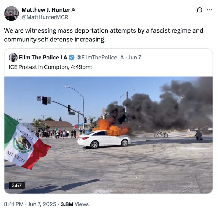 Matthew J. Hunter @MattHunterMCR 0 ... We are witnessing mass deportation attempts by a fascist regime and community self defense increasing. Film The Police LA @FilmThePoliceLA · Jun 7 ICE Protest in Compton, 4:49pm: ¡VIVA! MEXICO 2:57 8:41 PM Jun 7, 2025 3.8M Views