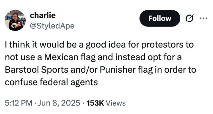 charlie @StyledApe Follow I think it would be a good idea for protestors to not use a Mexican flag and instead opt for a Barstool Sports and/or Punisher flag in order to confuse federal agents 5:12 PM Jun 8, 2025 153K Views •