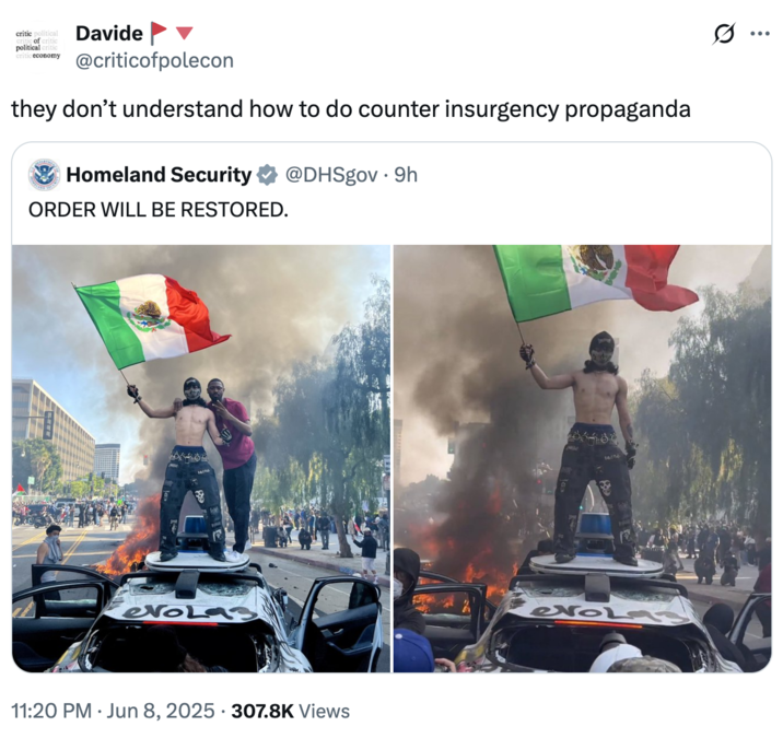 critic political of critic political critic critic economy Davide @criticofpolecon they don't understand how to do counter insurgency propaganda Homeland Security @DHSgov. 9h ORDER WILL BE RESTORED. evoLas 11:20 PM Jun 8, 2025 - 307.8K Views • ÷ evola3
