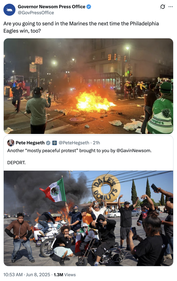 Governor Newsom Press Office @GovPressOffice Are you going to send in the Marines the next time the Philadelphia Eagles win, too? ONT BLOO ☑ THE BOX eagles Pete Hegseth @PeteHegseth ⚫ 21h • Another "mostly peaceful protest" brought to you by @Gavin Newsom. DEPORT. 10:53 AM Jun 8, 2025 1.3M Views COSTUTS