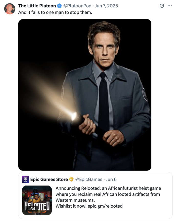 June 7th, 2025 tweet by @PlatoonPod X user @PlatoonPod posted a picture of Ben Stiller from the film _Night at the Museum_ to joke about it being up to his night security guard character to stop the group of Black vigilante-thieves in the video game _Relooted_ from stealing historical African artifacts.