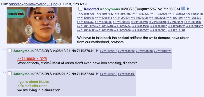 June 8th, 2025 post on 4chan's /v/ board An anonymous 4chan user started a thread reacting to _Relooted_ on the forum's dedicated video game board /v/, writing, "We have to take back the ancient artifacts the white demons have stolen from our motherland, brothers."