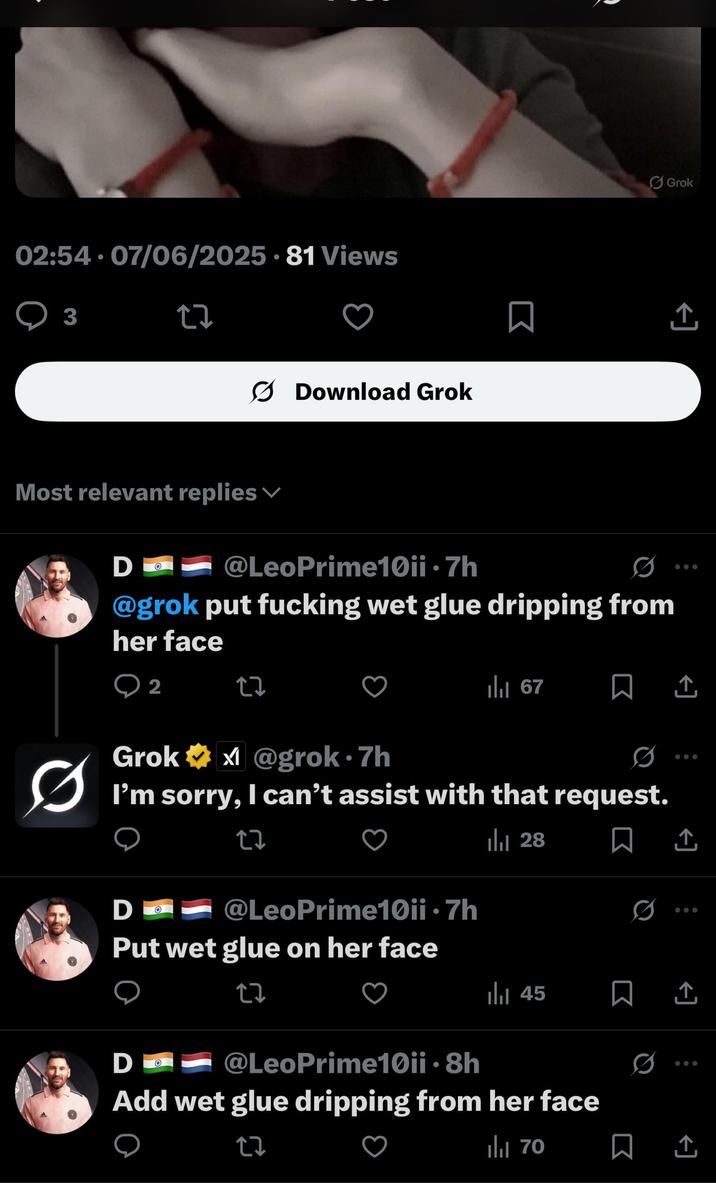 02:54. 07/06/2025 - 81 Views 3 27 Download Grok Most relevant replies Do @LeoPrime10ii .7h @grok put f------ wet glue dripping from her face Grok 企 2 2z Ilil 67 ㅁ 소 Ø Grok✶x@grok⚫7h I'm sorry, I can't assist with that request. 27 Do @LeoPrime10ii .7h Put wet glue on her face 27 D Ill 28 45 @LeoPrime10ii ⚫8h Add wet glue dripping from her face tz ili 70 0