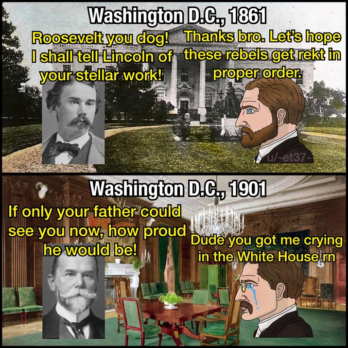 Washington D.C., 1861 Roosevelt you dog! I shall tell Lincoln of your stellar work! Thanks bro. Let's hope these rebels get rekt in proper order. C Washington D.C., 1901 If only your father could see you now, how proud he would be! u/-et37- Dude you got me crying in the White House rn