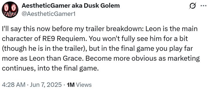 0.0 AestheticGamer aka Dusk Golem wwwww @AestheticGamer1 Q I'll say this now before my trailer breakdown: Leon is the main character of RE9 Requiem. You won't fully see him for a bit (though he is in the trailer), but in the final game you play far more as Leon than Grace. Become more obvious as marketing continues, into the final game. 4:28 AM⚫ Jun 7, 2025 1M Views