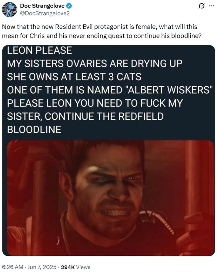 what will this mean for Chris and his never ending quest to continue his bloodline? Doc Strangelove @DocStrangelove2 Now that the new Resident Evil protagonist is female, what will this mean for Chris and his never ending quest to continue his bloodline? LEON PLEASE MY SISTERS OVARIES ARE DRYING UP SHE OWNS AT LEAST 3 CATS ONE OF THEM IS NAMED "ALBERT WISKERS' PLEASE LEON YOU NEED TO F--- MY SISTER, CONTINUE THE REDFIELD BLOODLINE 6:26 AM · Jun 7, 2025 294K Views