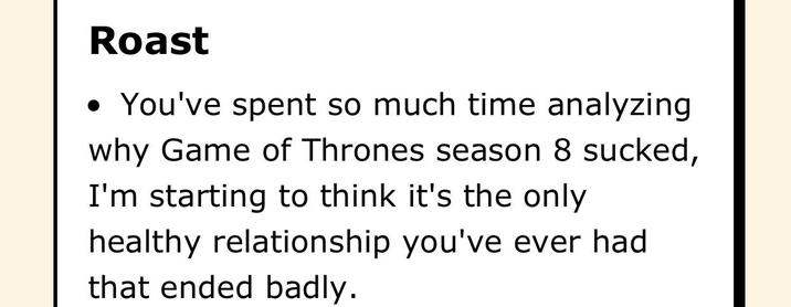 Roast • You've spent so much time analyzing why Game of Thrones season 8 sucked, I'm starting to think it's the only healthy relationship you've ever had that ended badly.