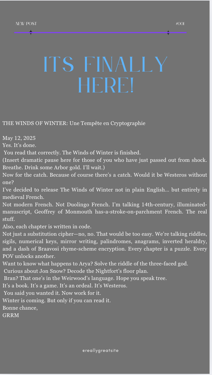 NEW POST ITS FINALLY HERE! #001 THE WINDS OF WINTER: Une Tempête en Cryptographie May 12, 2025 Yes. It's done. You read that correctly. The Winds of Winter is finished. (Insert dramatic pause here for those of you who have just passed out from shock. Breathe. Drink some Arbor gold. I'll wait.) Now for the catch. Because of course there's a catch. Would it be Westeros without one? I've decided to release The Winds of Winter not in plain English... but entirely in medieval French. Not modern French. Not Duolingo French. I'm talking 14th-century, illuminated- manuscript, Geoffrey of Monmouth has-a-stroke-on-parchment French. The real stuff. Also, each chapter is written in code. Not just a substitution cipher-no, no. That would be too easy. We're talking riddles, sigils, numerical keys, mirror writing, palindromes, anagrams, inverted heraldry, and a dash of Braavosi rhyme-scheme encryption. Every chapter is a puzzle. Every POV unlocks another. Want to know what happens to Arya? Solve the riddle of the three-faced god. Curious about Jon Snow? Decode the Nightfort's floor plan. Bran? That one's in the Weirwood's language. Hope you speak tree. It's a book. It's a game. It's an ordeal. It's Westeros. You said you wanted it. Now work for it. Winter is coming. But only if you can read it. Bonne chance, GRRM ereallygreatsite