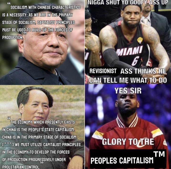 66 SOCIALISM WITH CHINESE CHARACTERISTICS IS A NECESSITY. AS WE ARE IN THE PRIMARY STAGE OF SOCIALISM, CAPITALIST PRINCIPLES 99 MUST BE USED TO BUILD UP THE FORCES OF PRODUCTION. N---- SHUT YO GOOFY ASS UP MIAMI 6 REVISIONIST ASS THINKS HE CAN TELL ME WHAT TO DO YES SIR THE ECONOMY WHICH PRESENTLY EXISTS IN CHINA IS THE PEOPLE'S STATE CAPITALISM. CHINA IS IN THE PRIMARY STAGE OF SOCIALISM. [°°°] WE MUST UTILIZE CAPITALIST PRINCIPLES IN THE ECONOMY TO DEVELOP THE FORCES OF PRODUCTION PROGRESSIVELY UNDER PROLETARIAN CONTROL. 99 GLORY TO THE PEOPLES CAPITALISM TM