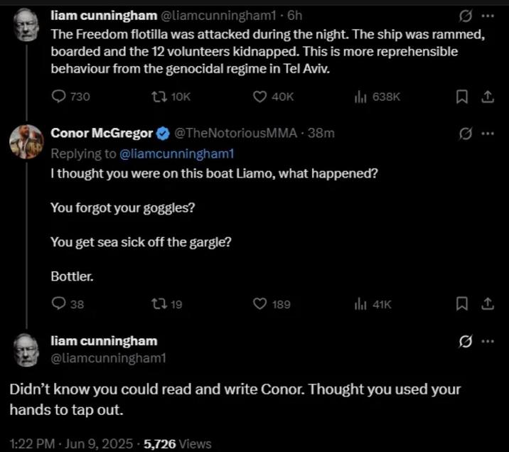 liam cunningham @liamcunningham1 · 6h The Freedom flotilla was attacked during the night. The ship was rammed, boarded and the 12 volunteers kidnapped. This is more reprehensible behaviour from the genocidal regime in Tel Aviv. 730 10K 40K ill 638K @TheNotoriousMMA - 38m Conor McGregor Replying to @liamcunningham1 I thought you were on this boat Liamo, what happened? You forgot your goggles? You get sea sick off the gargle? Bottler. 38 119 189 41K Q liam cunningham @liamcunningham1 Didn't know you could read and write Conor. Thought you used your hands to tap out. 1:22 PM - Jun 9, 2025 5,726 Views