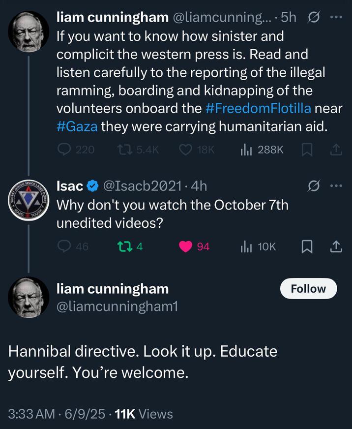 TJEWISH SECRET JE MAZEL SPACE liam cunningham @liamcunning....5h Ø If you want to know how sinister and complicit the western press is. Read and listen carefully to the reporting of the illegal ramming, boarding and kidnapping of the volunteers onboard the #Freedom Flotilla near #Gaza they were carrying humanitarian aid. LASER TOUGH 220 17 5.4K 18K Ilil 288K Isac @Isacb2021.4h Why don't you watch the October 7th unedited videos? Q46 174 liam cunningham @liamcunningham1 94 IlII 10K Hannibal directive. Look it yourself. You're welcome. 3:33 AM 6/9/25 11K Views up. Educate Q Follow