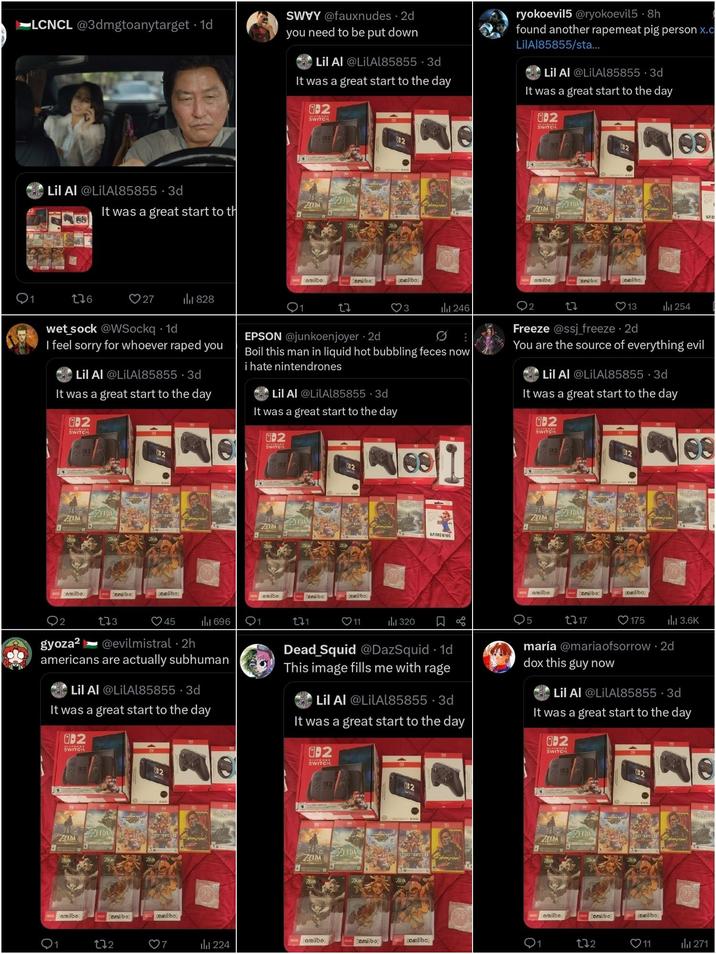 LCNCL @3dmgtoanytarget 1d SWVY @fauxnudes. 2d you need to be put down Lil Al @LilAl85855-3d It was a great start to the day -2 SWITCH ryokoevil5 @ryokoevil5 8h found another rapemeat pig person x.c LilAl85855/sta... Lil Al @LilAl85855.3d It was a great start to the day -2 Lil Al @LilAl85855.3d ZELDA It was a great start to th 1 176 27 828 802 082 7M STREET FIGHTER amiibo amiibo somiibo 17 BOCWAR 3 246 SWITCH 692 082 ELDA FIDA STREET FIGHTER E amiibo amiibo omlibo 27 09 HOW WARIS ❤13 254 SAM wet_sock @WSockq⚫1d I feel sorry for whoever r---- you Lil Al @LilAl85855-3d It was a great start to the day 02 SWITCH 2 2 EPSON @junkoenjoyer • 2d Boil this man in liquid hot bubbling feces now i hate nintendrones Lil Al @LilAl85855.3d It was a great start to the day -2 SWITCH 2 1 Freeze @ssj_freeze - 2d You are the source of everything evil Lil Al @LilAl85855-3d It was a great start to the day -2 08 082 ZELDA FIDA amiibo Z amiibo: comiibo; ELDA ZELDA STREET TICATO ZAM amiibo amiibo comiibo HOGWARTS SAMSUNG EL DA ZELDA Z STREET FIGHTER amiibo amiibo comiibo gyoza² 173 45 ili 696 @evilmistral 2h . americans are actually subhuman Lil Al @LilAl85855-3d It was a great start to the day -2 SWITCH 271 ❤11 320 口 5 1317 ❤175 ılı 3.6K Dead Squid @DazSquid. 1d This image fills me with rage Lil Al @LilAl85855.3d It was a great start to the day 02 SWITCH maría @maria ofsorrow . 2d dox this guy now Lil Al @LilAl85855.3d It was a great start to the day -2 SWITCH О ZELDA amiibo: 002 2 272 amiibo STREET TEATER E amiibo HOWARD 20 082 ELDA ZELDA STREET FIGHTER Z8 amiibo amiibo: comilbo 224 ā 2 2 FIDA ZELDA STREET FIGHTER 7 amiibo amiibo somiibo HOPAR 172 ❤11 271