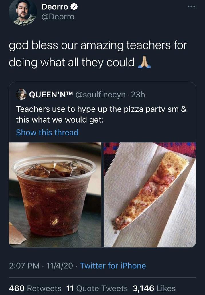 God Bless Our Amazing Teachers Deorro @Deorro god bless our amazing teachers for doing what all they could QUEEN'NTM @soulfinecyn 23h Teachers use to hype up the pizza party sm & this what we would get: Show this thread 2:07 PM 11/4/20 Twitter for iPhone 460 Retweets 11 Quote Tweets 3,146 Likes