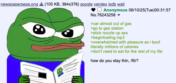 newspaperpepe.png (105 KB, 384x378) google yandex iqdb wait Anonymous 06/10/25(Tue)00:31:57 No.76243258 ▼ >car almost out of gas >go to gas station >stick nozzle up ass >beginfueling.mp3 >overwhelmed with pleasure as i boof literally millions of calories >don't need to eat for the rest of my life how do you stay thin, /fit/?