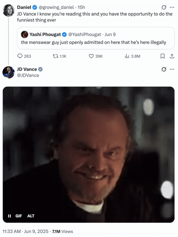 JD Vance's tweet about deporting the Menswear Guy (June 2025) A "tweet":https://knowyourmeme.com/memes/sites/twitter-x from "U.S.":https://knowyourmeme.com/memes/cultures/united-states-of-america Vice President "J.D. Vance":https://knowyourmeme.com/memes/people/jd-vance in which he threatens the "Menswear Guy":https://knowyourmeme.com/memes/people/derek-guy-twitter-menswear-guy with deportation, using a "GIF":https://knowyourmeme.com/memes/cultures/gif of Jack Nicholson.