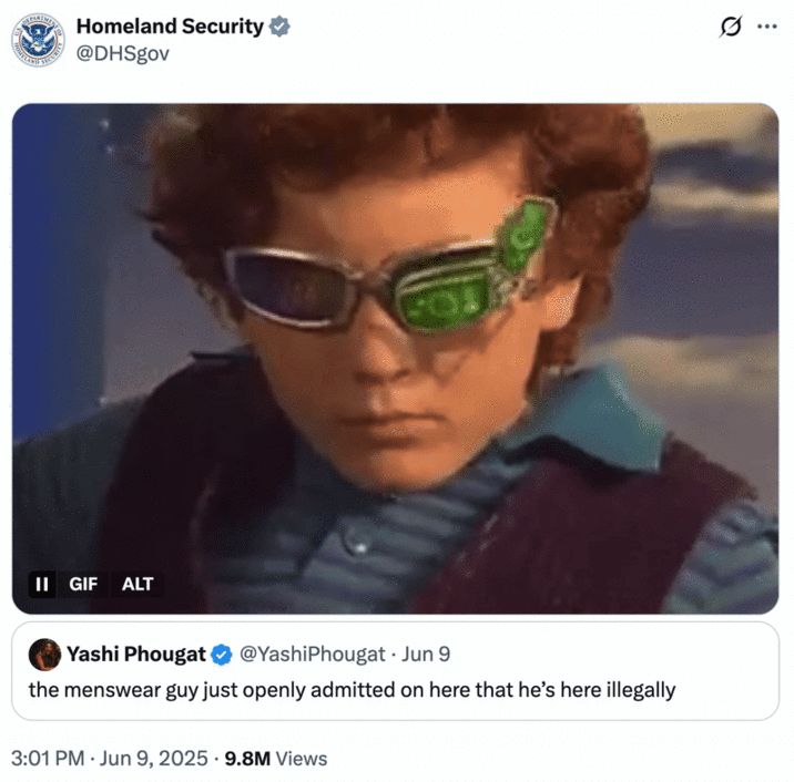 Homeland Security tweet threatening to deport the Menswear Guy (June 2025) A "quote-tweet":https://knowyourmeme.com/memes/quote-retweets-qrts from the official Twitter account of "U.S.":https://knowyourmeme.com/memes/cultures/united-states-of-america Homeland Security, threatening the "Menswear Guy":https://knowyourmeme.com/memes/people/derek-guy-twitter-menswear-guy with deportation, using the "_Spy Kids 2_ Glasses":https://knowyourmeme.com/memes/spy-kids-2-glasses "GIF":https://knowyourmeme.com/memes/cultures/gif.