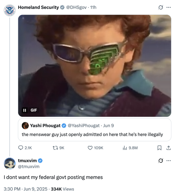 I dont want my federal govt posting memes OMELAND SECURITY Homeland Security @DHSgov. 11h ... II GIF Yashi Phougat @YashiPhougat • Jun 9 the menswear guy just openly admitted on here that he's here illegally 2.1K 17 9K 109K Ilil 9.8M ☐ 1 tmuxvim @tmuxvim I dont want my federal govt posting memes . 3:30 PM Jun 9, 2025 · 334K Views