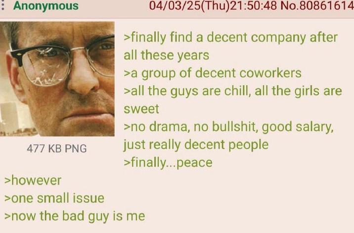 : Anonymous 477 KB PNG >however 04/03/25(Thu)21:50:48 No.80861614 >finally find a decent company after all these years >a group of decent coworkers >all the guys are chill, all the girls are sweet >no drama, no b-------, good salary, just really decent people >finally...peace >one small issue >now the bad guy is me