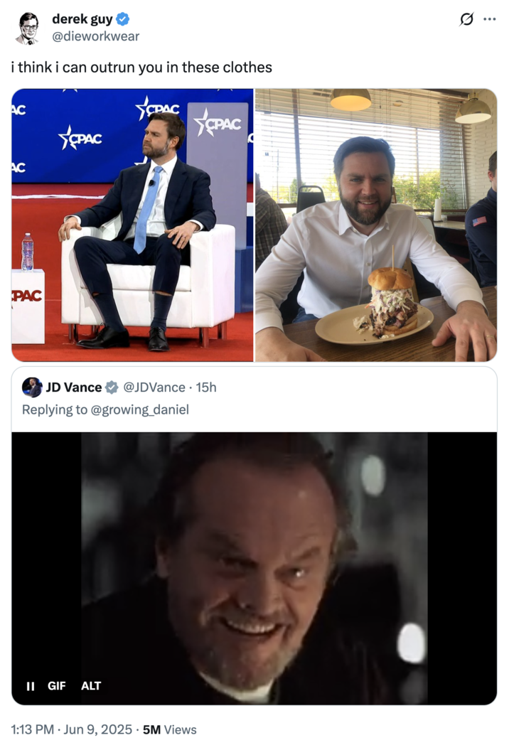i think i can outrun you in these clothes The Menswear Guy's official clap-back at "U.S.":https://knowyourmeme.com/memes/cultures/united-states-of-america Vice President "J.D. Vance":https://knowyourmeme.com/memes/people/jd-vance, which attached two photos of him, captioned, "I think I can outrun you in these clothes."