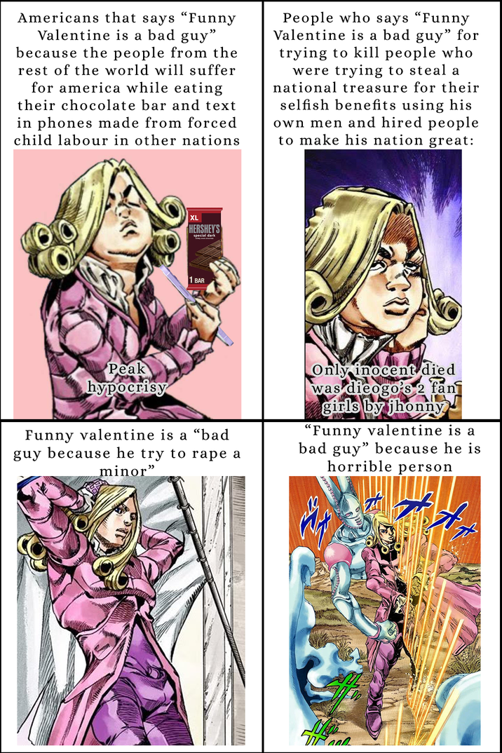 Americans that says "Funny Valentine is a bad guy" because the people from the rest of the world will suffer for america while eating their chocolate bar and text in phones made from forced child labour in other nations People who says "Funny Valentine is a bad guy” for trying to kill people who were trying to steal a national treasure for their selfish benefits using his own men and hired people to make his nation great: XL HERSHEY'S special dark 1 BAR Peak hypocrisy Funny valentine is a "bad guy because he try to r--- a minor" Only inocent died was dieogo's 2 fan girls by jhonny "Funny valentine is a bad guy" because he is horrible person