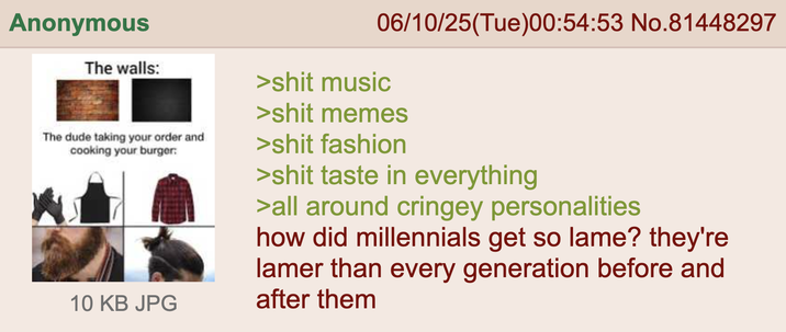 Anonymous The walls: 06/10/25(Tue)00:54:53 No.81448297 >s--- music >s--- memes The dude taking your order and cooking your burger: 10 KB JPG >s--- fashion >s--- taste in everything >all around cringey personalities how did millennials get so lame? they're lamer than every generation before and after them