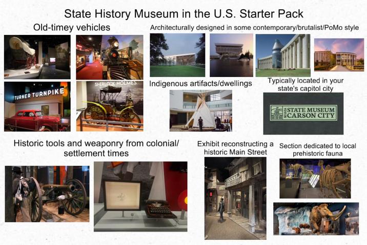 State History Museum in the U.S. Starter Pack Old-timey vehicles Architecturally designed in some contemporary/brutalist/PoMo style TURNER TURNPIKE SHERLOCK HOLMES Indigenous artifacts/dwellings Typically located in your state's capitol city ESTATE MUSEUM CARSON CITY Historic tools and weaponry from colonial/ settlement times Exhibit reconstructing a historic Main Street Section dedicated to local prehistoric fauna