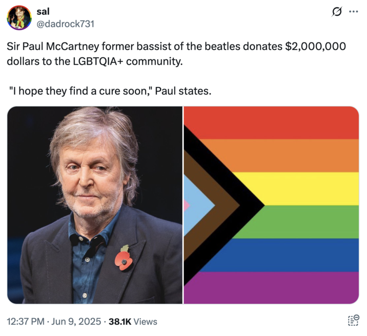 A joke about Sir Paul McCartney donating money to the "LGBTQ+":https://knowyourmeme.com/memes/cultures/lgbtq community and saying, "I Hope They Find a Cure Soon."