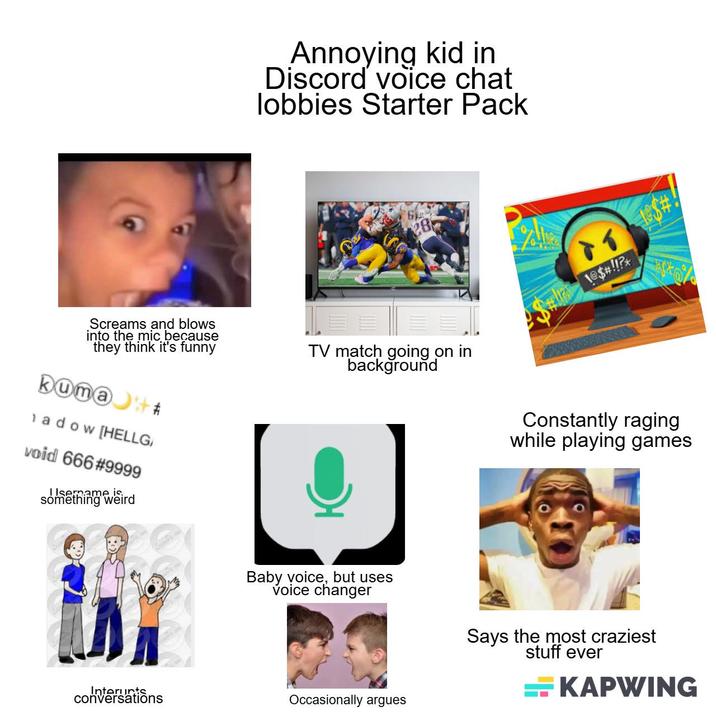 Annoying kid in Discord voice chat lobbies Starter Pack 6 28 Screams and blows into the mic because they think it's funny kuma+ adow [HELLG void 666 #9999 Username is something weird TV match going on in background 1@$#!!?* Constantly raging while playing games Baby voice, but uses voice changer Interunts conversations Occasionally argues Says the most craziest stuff ever KAPWING