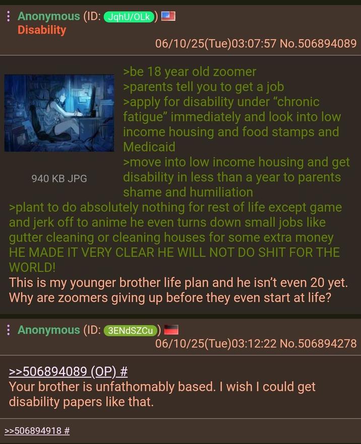 Anonymous (ID: JqhU/OLK Disability 940 KB JPG 06/10/25(Tue)03:07:57 No.506894089 >be 18 year old zoomer >parents tell you to get a job >apply for disability under "chronic fatigue" immediately and look into low income housing and food stamps and Medicaid >move into low income housing and get disability in less than a year to parents shame and humiliation >plant to do absolutely nothing for rest of life except game and j------- to anime he even turns down small jobs like gutter cleaning or cleaning houses for some extra money HE MADE IT VERY CLEAR HE WILL NOT DO S--- FOR THE WORLD! This is my younger brother life plan and he isn't even 20 yet. Why are zoomers giving up before they even start at life? Anonymous (ID: 3ENDSZCu >>506894089 (OP) # 06/10/25(Tue)03:12:22 No.506894278 Your brother is unfathomably based. I wish I could get disability papers like that. >>506894918 #