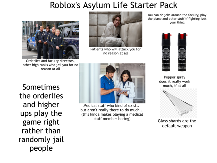 RECRUITING Roblox's Asylum Life Starter Pack vato CORLANDO COURAG WANTED vato envato envato envato env env You can do jobs around the facility, play the piano and other stuff if fighting isn't your thing Patients who will attack you for no reason at all POLICE OC-17 MAGNUM POLICE (OC-17 MAGNUM Orderlies and faculty directors, other high ranks who jail you for no reason at all DEFENSE SPRAY WARNING: Skin, Eye and Respiratory Irritant. CONTENTS UNDER PRESSURE See Other Warnings on Back Leid DEFENSE SPRAY WARNING: Skin, Eye and Respiratory Irritant. CONTENTS UNDER PRESSURE The Other Warnings on Back Lab Pepper spray doesn't really work much, if at all Sometimes the orderlies and higher ups play the game right rather than randomly jail people Medical staff who kind of exist... but aren't really there to do much... (this kinda makes playing a medical staff member boring) Glass shards are the default weapon