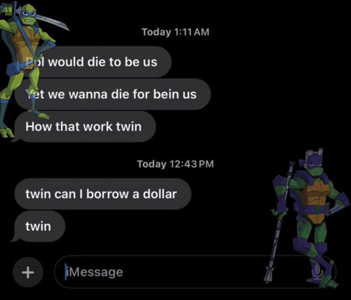 Today 1:11 AM Pol would die to be us Yet we wanna die for bein us How that work twin Today 12:43 PM twin can I borrow a dollar twin + iMessage