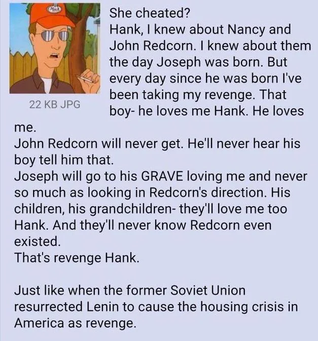 22 KB JPG me. She cheated? Hank, I knew about Nancy and John Redcorn. I knew about them the day Joseph was born. But every day since he was born I've been taking my revenge. That boy- he loves me Hank. He loves John Redcorn will never get. He'll never hear his boy tell him that. Joseph will go to his GRAVE loving me and never so much as looking in Redcorn's direction. His children, his grandchildren- they'll love me too Hank. And they'll never know Redcorn even existed. That's revenge Hank. Just like when the former Soviet Union resurrected Lenin to cause the housing crisis in America as revenge.