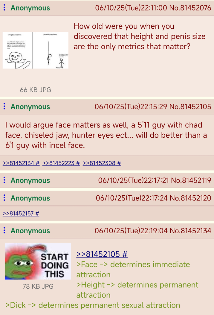 : Anonymous bigdickproblem umatickproblems DE 06/10/25(Tue)22:11:00 No.81452076 How old were you when you discovered that height and penis size are the only metrics that matter? 66 KB JPG : Anonymous 06/10/25(Tue)22:15:29 No.81452105 I would argue face matters as well, a 5'11 guy with chad face, chiseled jaw, hunter eyes ect... will do better than a 6'1 guy with incel face. >>81452134 # >>81452223 # >>81452308 # Anonymous : Anonymous >>81452157 # 06/10/25(Tue)22:17:21 No.81452119 06/10/25(Tue)22:17:24 No.81452120 Anonymous 06/10/25(Tue)22:19:04 No.81452134 START >>81452105 # DOING THIS >Face -> determines immediate attraction 78 KB JPG >Height -> determines permanent attraction >D--- -> determines permanent sexual attraction
