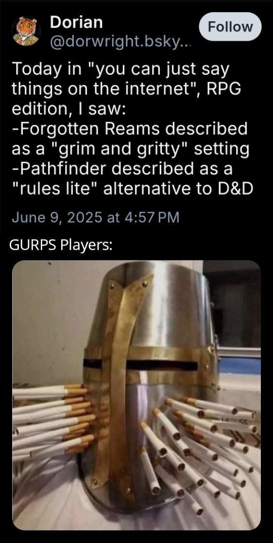 Dorian @dorwright.bsky... Follow Today in "you can just say things on the internet", RPG edition, I saw: -Forgotten Reams described as a "grim and gritty" setting -Pathfinder described as a "rules lite" alternative to D&D June 9, 2025 at 4:57 PM GURPS Players: