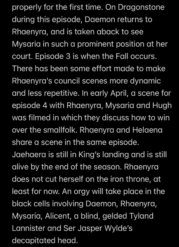 properly for the first time. On Dragonstone during this episode, Daemon returns to Rhaenyra, and is taken aback to see Mysaria in such a prominent position at her court. Episode 3 is when the Fall occurs. There has been some effort made to make Rhaenyra's council scenes more dynamic and less repetitive. In early April, a scene for episode 4 with Rhaenyra, Mysaria and Hugh was filmed in which they discuss how to win over the smallfolk. Rhaenyra and Helaena share a scene in the same episode. Jaehaera is still in King's landing and is still alive by the end of the season. Rhaenyra does not cut herself on the iron throne, at least for now. An o--- will take place in the black cells involving Daemon, Rhaenyra, Mysaria, Alicent, a blind, gelded Tyland Lannister and Ser Jasper Wylde's decapitated head.