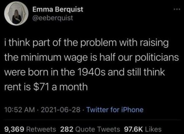 Emma Berquist @eeberquist i think part of the problem with raising the minimum wage is half our politicians were born in the 1940s and still think rent is $71 a month 10:52 AM - 2021-06-28 Twitter for iPhone 9,369 Retweets 282 Quote Tweets 97.6K Likes