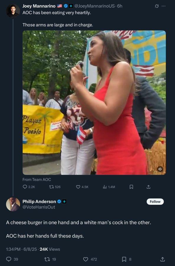 @JoeyMannarinoUS.6h 0 Joey Mannarino AOC has been eating very heartily. Those arms are large and in charge. Playas Pueblo From Team AOC 2.2K 1526 4.5K ill 1.4M Philip Anderson @VoteHarrisOut Follow A cheese burger in one hand and a white man's c--- in the other. AOC has her hands full these days. 1:34 PM - 6/8/25 24K Views 39 19 472 ☐ 8 ]