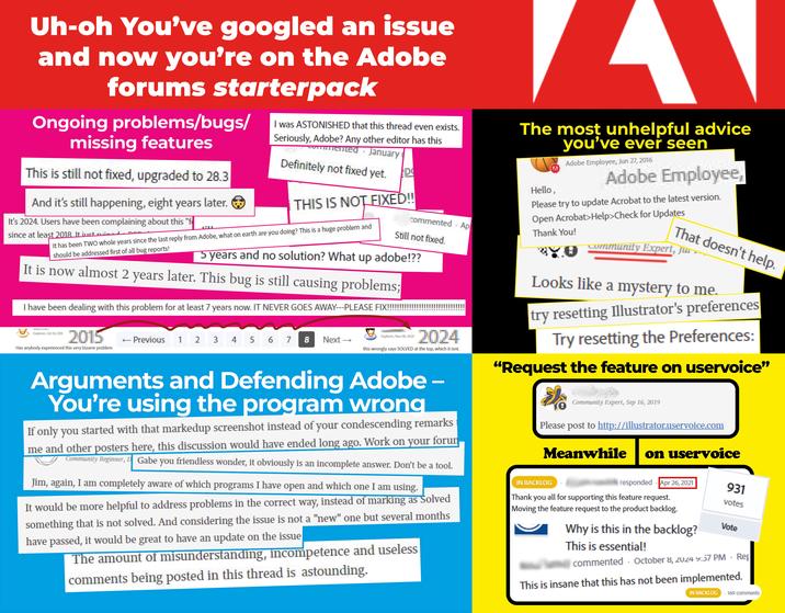 Uh-oh You've googled an issue and now you're on the Adobe forums starterpack Ongoing problems/bugs/ missing features This is still not fixed, upgraded to 28.3 And it's still happening, eight years later. It's 2024. Users have been complaining about this "f since at least 2018. It just ruined I was ASTONISHED that this thread even exists. Seriously, Adobe? Any other editor has this mented January Definitely not fixed yet. D THIS IS NOT FIXED!! It has been TWO whole years since the last reply from Adobe, what on earth are you doing? This is a huge problem and should be addressed first of all bug reports! commented Ap Still not fixed. 5 years and no solution? What up adobe!?? It is now almost 2 years later. This bug is still causing problems; I have been dealing with this problem for at least 7 years now. IT NEVER GOES AWAY---PLEASE FIX!!!!!!!! Explorer, Nov 08, 2024 Explorer, Oct 10, 2015 2015 12 ← Previous 3 45 4 5 6 7 8 Next → 2024 Has anybody experienced this very bizarre problem this wrongly says SOLVED at the top, which it isnt. The most unhelpful advice you've ever seen Hello, Adobe Employee, Jun 27, 2016 Adobe Employee, Please try to update Acrobat to the latest version. Open Acrobat>Help>Check for Updates Thank You! 0 That doesn't help. Community Expert, Ju Looks like a mystery to me. try resetting Illustrator's preferences Try resetting the Preferences: "Request the feature on uservoice" Arguments and Defending Adobe - You're using the program wrong If only you started with that markedup screenshot instead of your condescending remarks me and other posters here, this discussion would have ended long ago. Work on your forum Community Beginner, D Gabe you friendless wonder, it obviously is an incomplete answer. Don't be a tool. Jim, again, I am completely aware of which programs I have open and which one I am using. It would be more helpful to address problems in the correct way, instead of marking as Solved something that is not solved. And considering the issue is not a "new" one but several months have passed, it would be great to have an update on the issue The amount of misunderstanding, incompetence and useless comments being posted in this thread is astounding. Community Expert, Sep 16, 2019 Please post to http://illustrator.uservoice.com Meanwhile IN BACKLOG on uservoice 931 votes responded Apr 26, 2021 Thank you all for supporting this feature request. Moving the feature request to the product backlog. Why is this in the backlog? This is essential! Vote commented October 8, 2024 9:57 PM Rep This is insane that this has not been implemented. IN BACKLOG 4 169 comments