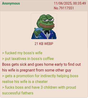 Anonymous 11/06/2025, 00:35:49 No.79117551 21 KB WEBP > f----- my boss's wife > put laxatives in boss's coffee Boss gets sick and goes home early to find out his wife is pregnant from some other guy > gets a promotion for indirectly helping boss realise his wife is a cheater > f---- boss and have 3 children with proud successful fathers